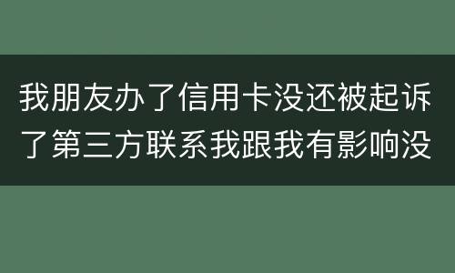 我朋友办了信用卡没还被起诉了第三方联系我跟我有影响没得