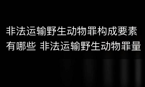 非法运输野生动物罪构成要素有哪些 非法运输野生动物罪量刑