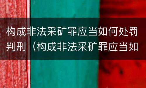 构成非法采矿罪应当如何处罚判刑（构成非法采矿罪应当如何处罚判刑几年）