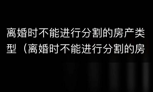 离婚时不能进行分割的房产类型（离婚时不能进行分割的房产类型有哪些）