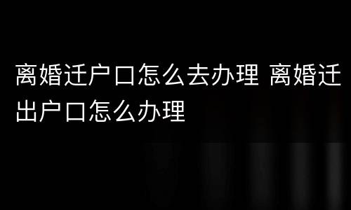 离婚迁户口怎么去办理 离婚迁出户口怎么办理