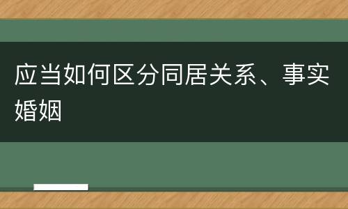 应当如何区分同居关系、事实婚姻