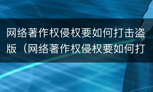 网络著作权侵权要如何打击盗版（网络著作权侵权要如何打击盗版侵权行为）