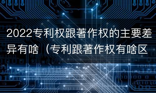 2022专利权跟著作权的主要差异有啥（专利跟著作权有啥区别）