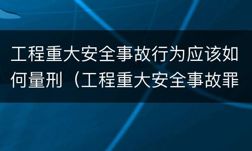 工程重大安全事故行为应该如何量刑（工程重大安全事故罪的量刑）