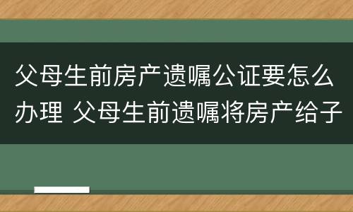 父母生前房产遗嘱公证要怎么办理 父母生前遗嘱将房产给子女怎样收费