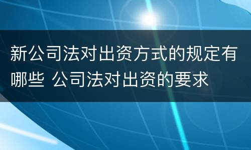 新公司法对出资方式的规定有哪些 公司法对出资的要求