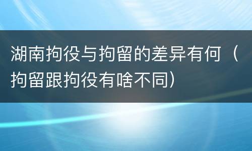 湖南拘役与拘留的差异有何（拘留跟拘役有啥不同）