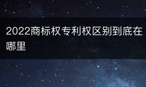 2022商标权专利权区别到底在哪里