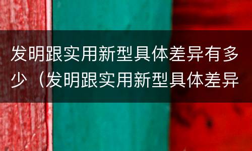 发明跟实用新型具体差异有多少（发明跟实用新型具体差异有多少个）