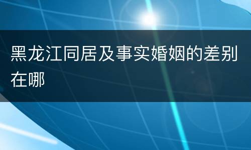 黑龙江同居及事实婚姻的差别在哪