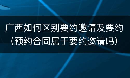 广西如何区别要约邀请及要约（预约合同属于要约邀请吗）