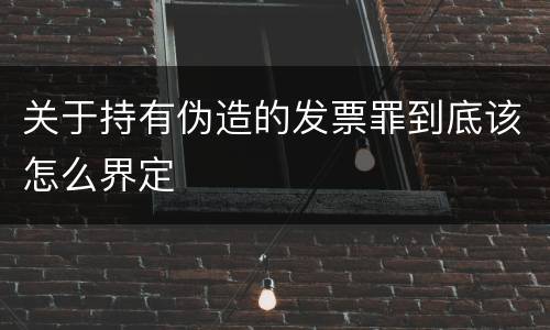 关于持有伪造的发票罪到底该怎么界定