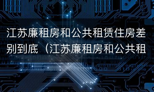 江苏廉租房和公共租赁住房差别到底（江苏廉租房和公共租赁住房差别到底多大）