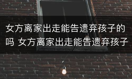 女方离家出走能告遗弃孩子的吗 女方离家出走能告遗弃孩子的吗知乎