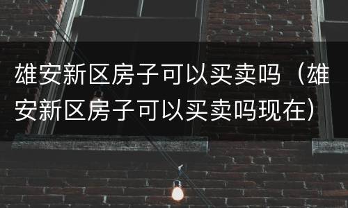 雄安新区房子可以买卖吗（雄安新区房子可以买卖吗现在）