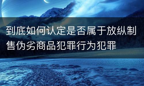 到底如何认定是否属于放纵制售伪劣商品犯罪行为犯罪