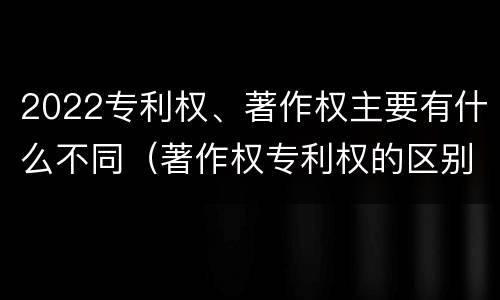 2022专利权、著作权主要有什么不同（著作权专利权的区别）