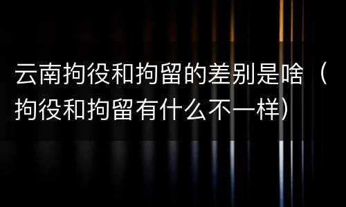 云南拘役和拘留的差别是啥（拘役和拘留有什么不一样）