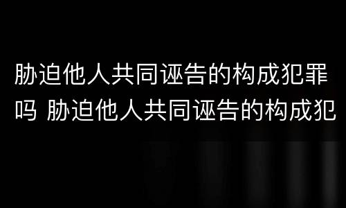 胁迫他人共同诬告的构成犯罪吗 胁迫他人共同诬告的构成犯罪吗