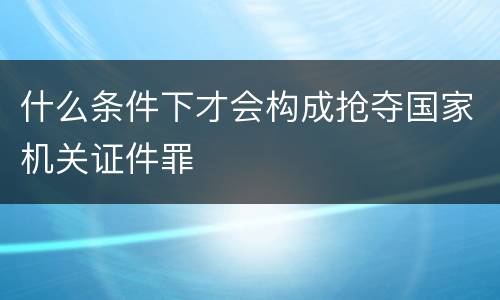 什么条件下才会构成抢夺国家机关证件罪