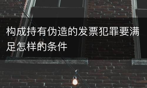 构成持有伪造的发票犯罪要满足怎样的条件