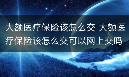 大额医疗保险该怎么交 大额医疗保险该怎么交可以网上交吗