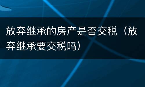 放弃继承的房产是否交税（放弃继承要交税吗）