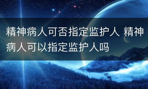 精神病人可否指定监护人 精神病人可以指定监护人吗