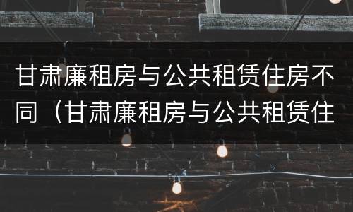 甘肃廉租房与公共租赁住房不同（甘肃廉租房与公共租赁住房不同的原因）