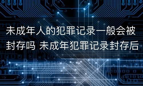 未成年人的犯罪记录一般会被封存吗 未成年犯罪记录封存后能开无犯罪记录吗