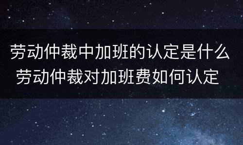 劳动仲裁中加班的认定是什么 劳动仲裁对加班费如何认定