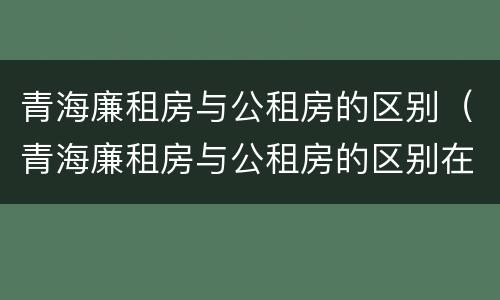 青海廉租房与公租房的区别（青海廉租房与公租房的区别在哪里）