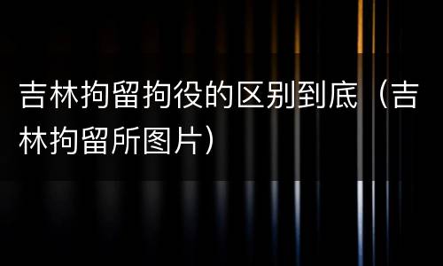 吉林拘留拘役的区别到底（吉林拘留所图片）