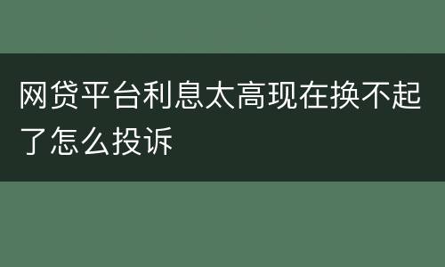 网贷平台利息太高现在换不起了怎么投诉