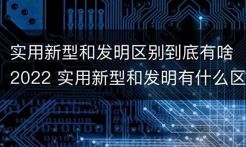 实用新型和发明区别到底有啥2022 实用新型和发明有什么区别