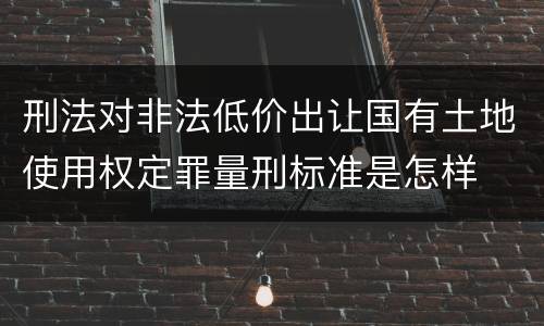 刑法对非法低价出让国有土地使用权定罪量刑标准是怎样