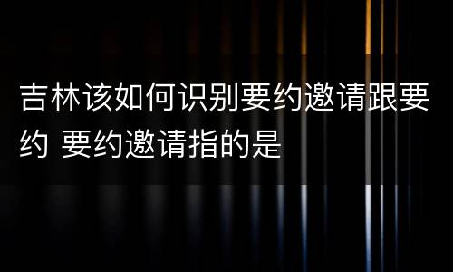 吉林该如何识别要约邀请跟要约 要约邀请指的是