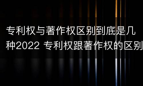 专利权与著作权区别到底是几种2022 专利权跟著作权的区别