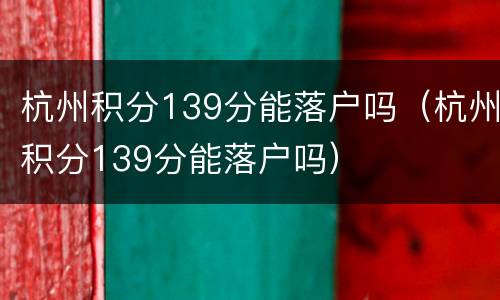 杭州积分139分能落户吗（杭州积分139分能落户吗）