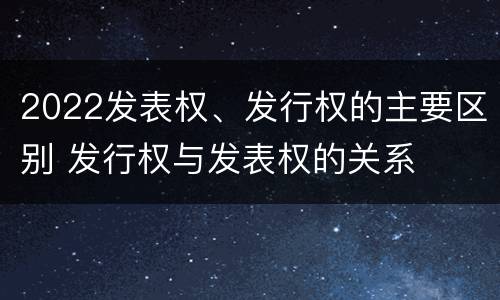 2022发表权、发行权的主要区别 发行权与发表权的关系