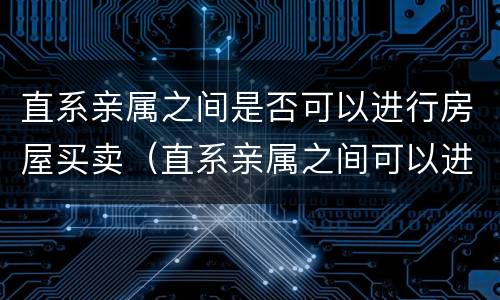 直系亲属之间是否可以进行房屋买卖（直系亲属之间可以进行房产买卖吗）