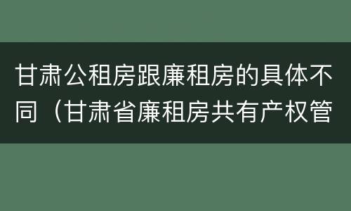 甘肃公租房跟廉租房的具体不同（甘肃省廉租房共有产权管理办法）