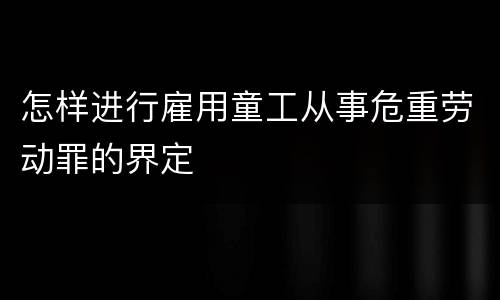 怎样进行雇用童工从事危重劳动罪的界定