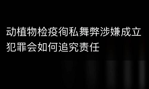 动植物检疫徇私舞弊涉嫌成立犯罪会如何追究责任