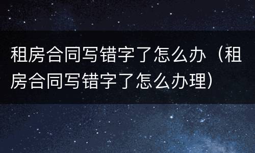 租房合同写错字了怎么办（租房合同写错字了怎么办理）