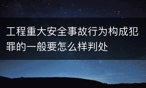 工程重大安全事故行为构成犯罪的一般要怎么样判处