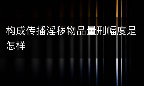 构成传播淫秽物品量刑幅度是怎样