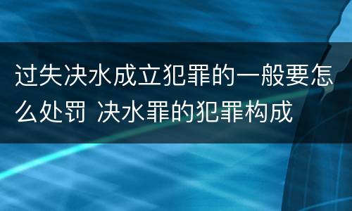 过失决水成立犯罪的一般要怎么处罚 决水罪的犯罪构成