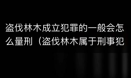 盗伐林木成立犯罪的一般会怎么量刑（盗伐林木属于刑事犯罪吗）